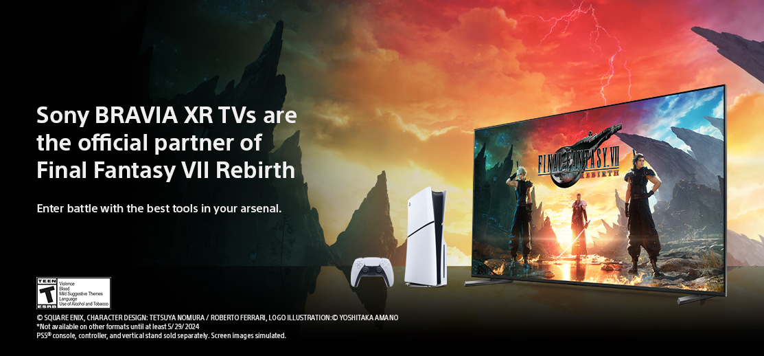 Sony BRAVIA XR TVs are the official partner of Final Fantasy VII Rebirth. Enter battle with the best tools in your arsenal. © SQUARE ENIX CHARACTER DESIGN: TETSUYA NOMURA / ROBERTO FERRARI LOGO ILLUSTRATION:© YOSHITAKA AMANO. *Not available on other formats until at least 5/29/2024. PS5®console, controller, and vertical stand sold separately. Screen images simulated.